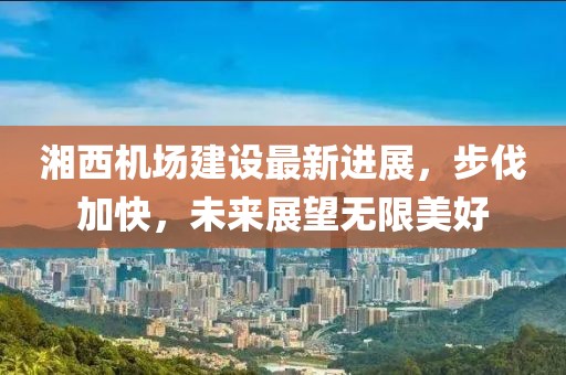 湘西機場建設最新進展,步伐加快,未來展望無限美好