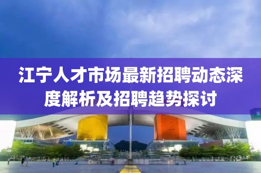 江寧人才市場最新招聘動態深度解析及招聘趨勢探討