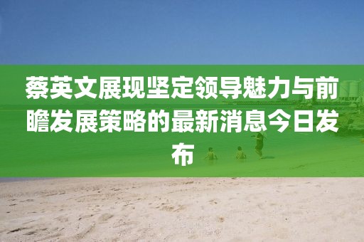 蔡英文展現(xiàn)堅定領(lǐng)導魅力與前瞻發(fā)展策略的最新消息今日發(fā)布