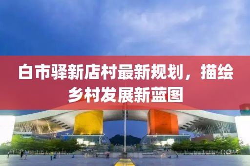 白市驛新店村最新規(guī)劃,描繪鄉(xiāng)村發(fā)展新藍圖