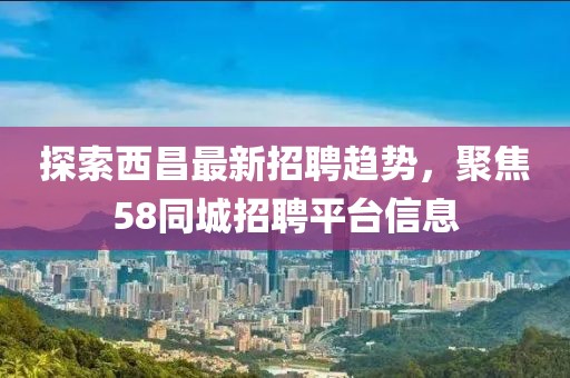探索西昌最新招聘趨勢,聚焦58同城招聘平臺信息