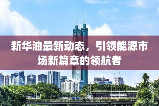新華油最新動態，引領能源市場新篇章的領航者