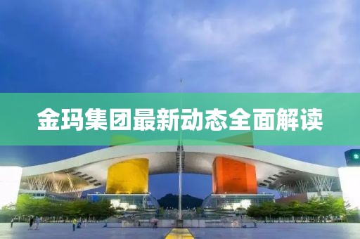 金瑪集團(tuán)最新動(dòng)態(tài)全面解讀