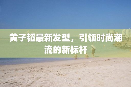 黃子韜最新發型,引領時尚潮流的新標桿