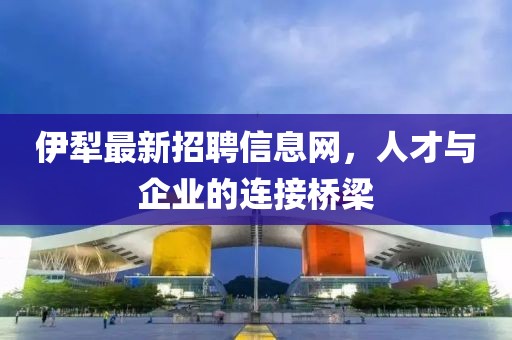 伊犁最新招聘信息網，人才與企業的連接橋梁