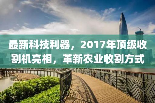 最新科技利器，2017年頂級收割機亮相，革新農業收割方式