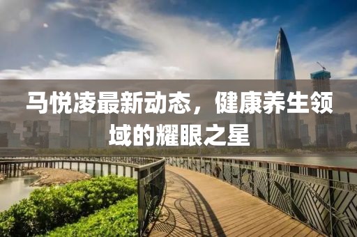 馬悅凌最新動態(tài),健康養(yǎng)生領(lǐng)域的耀眼之星