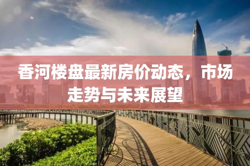 香河樓盤最新房價動態,市場走勢與未來展望