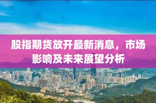 股指期貨放開最新消息，市場影響及未來展望分析