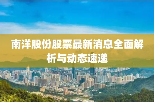 南洋股份股票最新消息全面解析與動(dòng)態(tài)速遞
