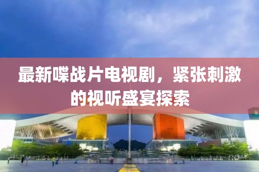 最新喋戰片電視劇,緊張刺激的視聽盛宴探索