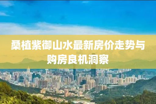 桑植紫御山水最新房價走勢與購房良機洞察