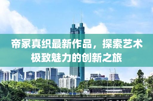 帝冢真織最新作品,探索藝術極致魅力的創新之旅