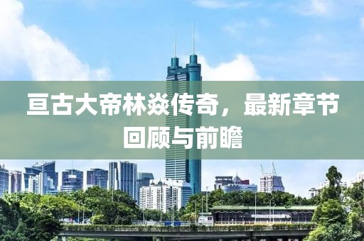 亙古大帝林焱傳奇,最新章節回顧與前瞻