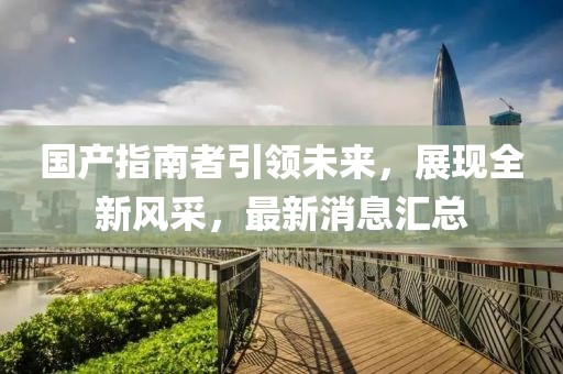 國產指南者引領未來，展現全新風采，最新消息匯總