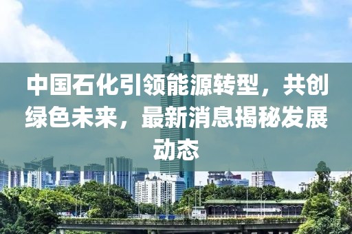 中國石化引領能源轉型，共創綠色未來，最新消息揭秘發展動態