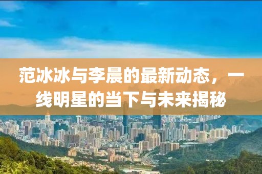 范冰冰與李晨的最新動態,一線明星的當下與未來揭秘