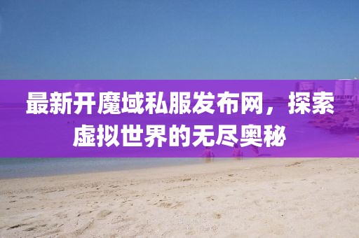 最新開魔域私服發布網,探索虛擬世界的無盡奧秘