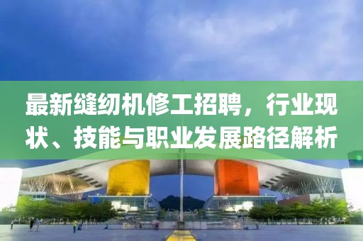 最新縫紉機修工招聘,行業現狀、技能與職業發展路徑解析