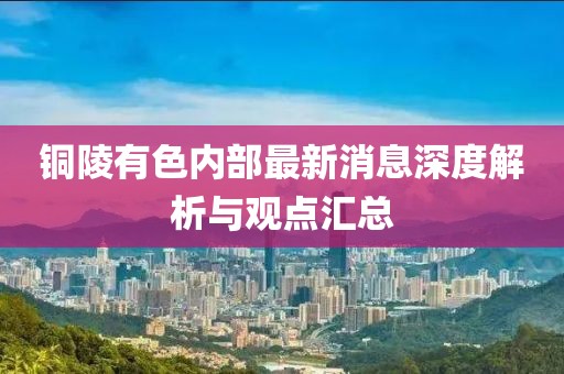 銅陵有色內部最新消息深度解析與觀點匯總
