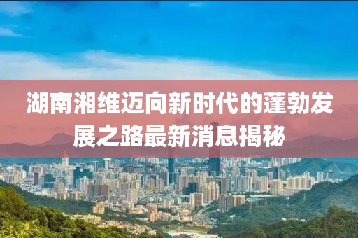 湖南湘維邁向新時代的蓬勃發展之路最新消息揭秘