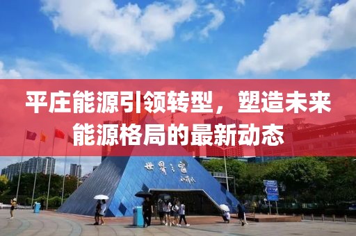 平莊能源引領(lǐng)轉(zhuǎn)型,塑造未來(lái)能源格局的最新動(dòng)態(tài)