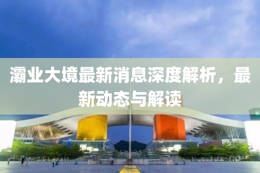 灞業(yè)大境最新消息深度解析,最新動態(tài)與解讀