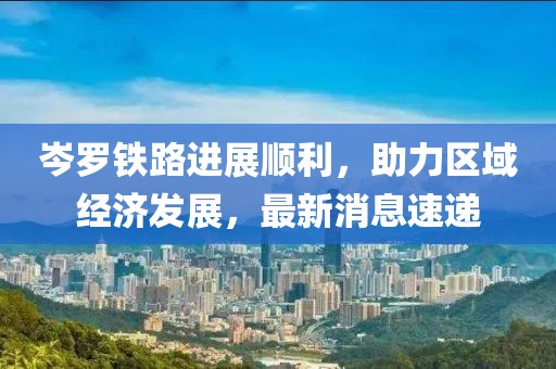 岑羅鐵路進展順利,助力區域經濟發展,最新消息速遞