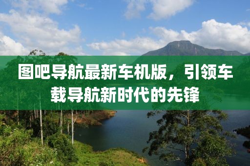 圖吧導航最新車機版,引領車載導航新時代的先鋒
