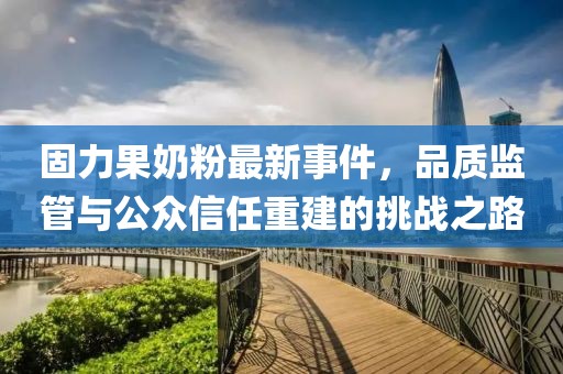 固力果奶粉最新事件,品質監管與公眾信任重建的挑戰之路