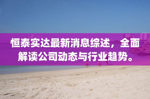 恒泰實達最新消息綜述,全面解讀公司動態與行業趨勢。