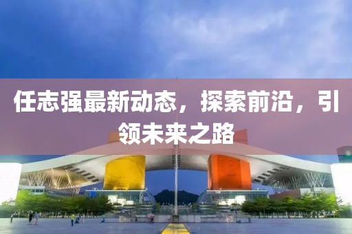 任志強最新動態(tài),探索前沿,引領未來之路