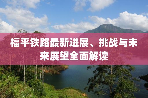 福平鐵路最新進展、挑戰與未來展望全面解讀
