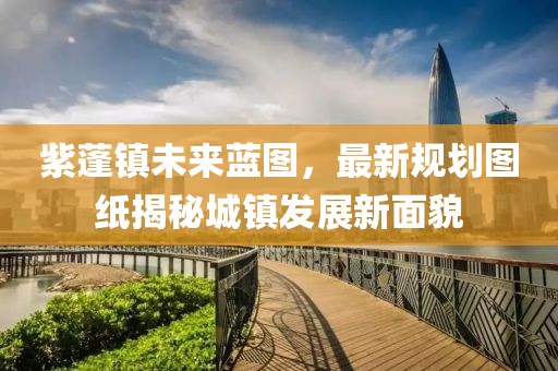 紫蓬鎮未來藍圖,最新規劃圖紙揭秘城鎮發展新面貌