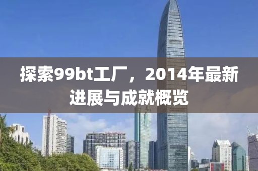 探索99bt工廠,2014年最新進展與成就概覽