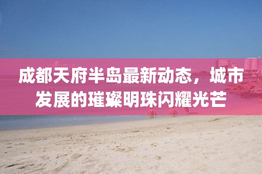 成都天府半島最新動態,城市發展的璀璨明珠閃耀光芒
