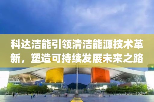 科達潔能引領清潔能源技術革新,塑造可持續發展未來之路