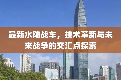 最新水陸戰車,技術革新與未來戰爭的交匯點探索