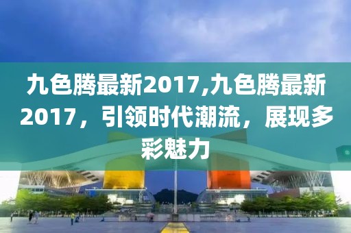 九色騰最新2017,九色騰最新2017,引領時代潮流,展現多彩魅力