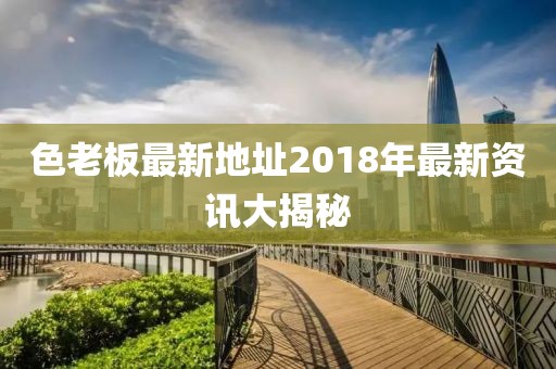 色老板最新地址2018年最新資訊大揭秘