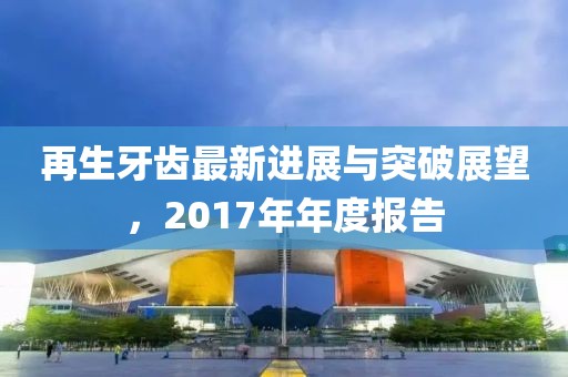 再生牙齒最新進展與突破展望,2017年年度報告