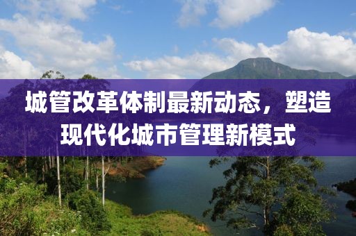 城管改革體制最新動態,塑造現代化城市管理新模式