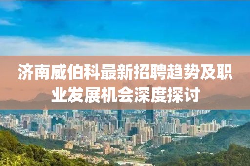 濟(jì)南威伯科最新招聘趨勢及職業(yè)發(fā)展機(jī)會深度探討