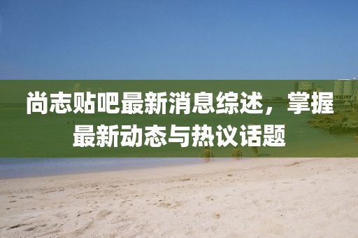 尚志貼吧最新消息綜述,掌握最新動態與熱議話題
