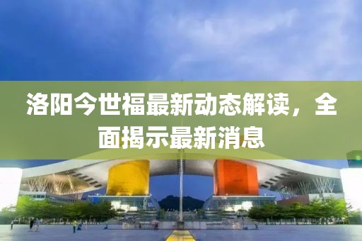 洛陽今世福最新動態解讀,全面揭示最新消息