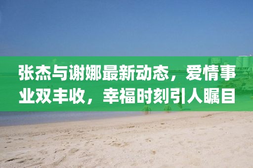 張杰與謝娜最新動態,愛情事業雙豐收,幸福時刻引人矚目