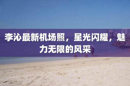 李沁最新機場照,星光閃耀,魅力無限的風采