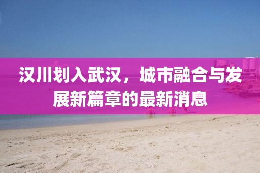 漢川劃入武漢,城市融合與發展新篇章的最新消息