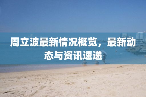 周立波最新情況概覽,最新動態與資訊速遞