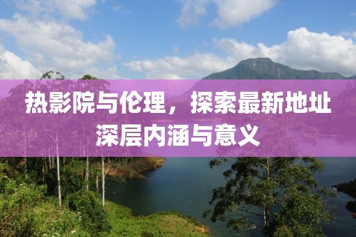 熱影院與倫理,探索最新地址深層內涵與意義